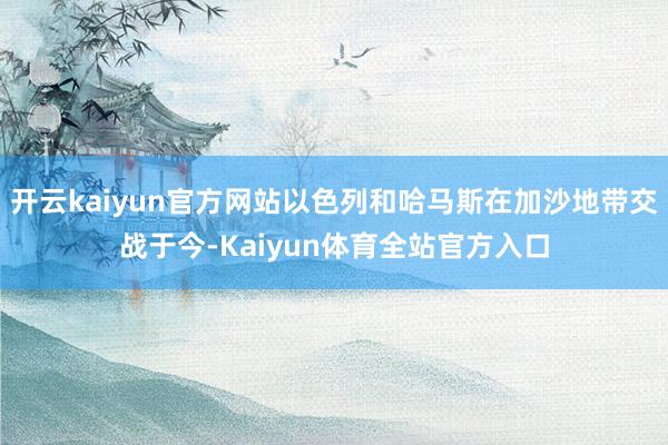 开云kaiyun官方网站以色列和哈马斯在加沙地带交战于今-Kaiyun体育全站官方入口