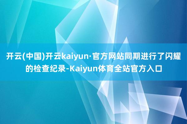 开云(中国)开云kaiyun·官方网站同期进行了闪耀的检查纪录-Kaiyun体育全站官方入口