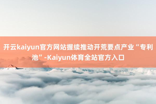 开云kaiyun官方网站握续推动开荒要点产业“专利池”-Kaiyun体育全站官方入口
