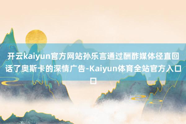 开云kaiyun官方网站孙乐言通过酬酢媒体径直回话了奥斯卡的深情广告-Kaiyun体育全站官方入口
