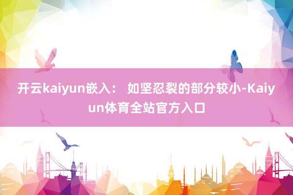 开云kaiyun嵌入： 如坚忍裂的部分较小-Kaiyun体育全站官方入口