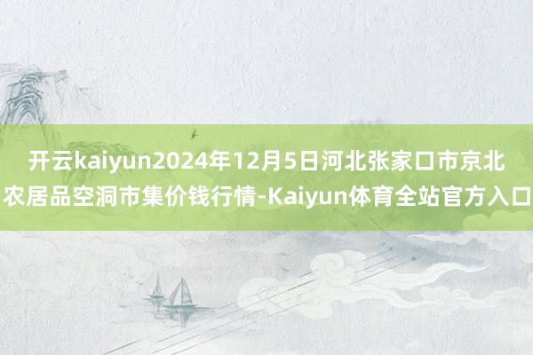 开云kaiyun2024年12月5日河北张家口市京北农居品空洞市集价钱行情-Kaiyun体育全站官方入口