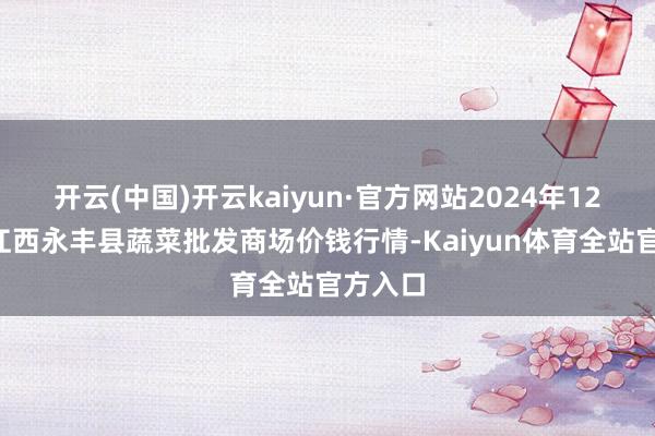 开云(中国)开云kaiyun·官方网站2024年12月5日江西永丰县蔬菜批发商场价钱行情-Kaiyun体育全站官方入口