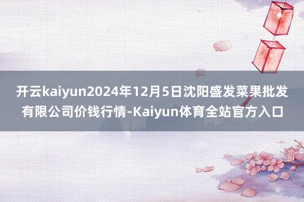 开云kaiyun2024年12月5日沈阳盛发菜果批发有限公司价钱行情-Kaiyun体育全站官方入口