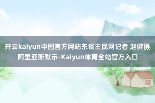 开云kaiyun中国官方网站东谈主民网记者 赵健摄阿里亚斯默示-Kaiyun体育全站官方入口