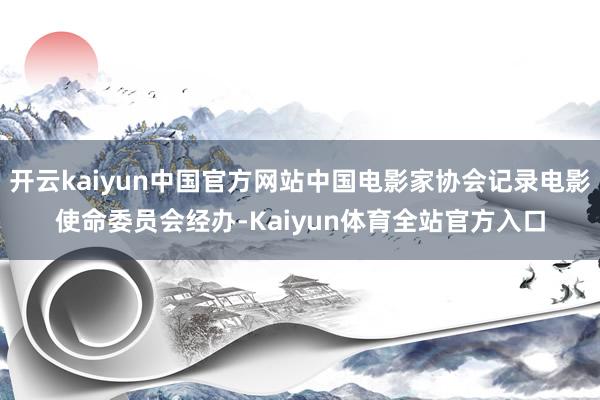 开云kaiyun中国官方网站中国电影家协会记录电影使命委员会经办-Kaiyun体育全站官方入口