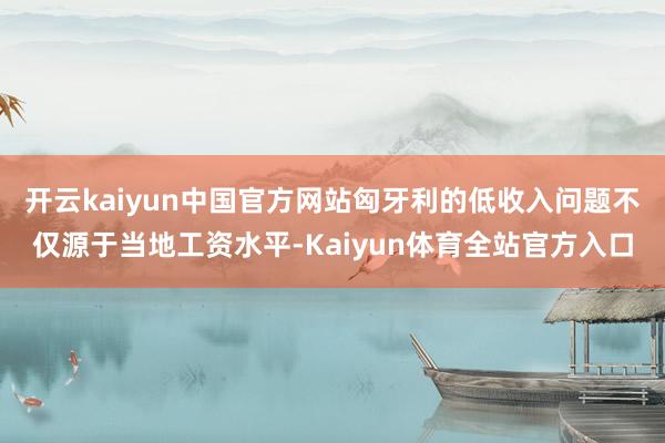 开云kaiyun中国官方网站匈牙利的低收入问题不仅源于当地工资水平-Kaiyun体育全站官方入口