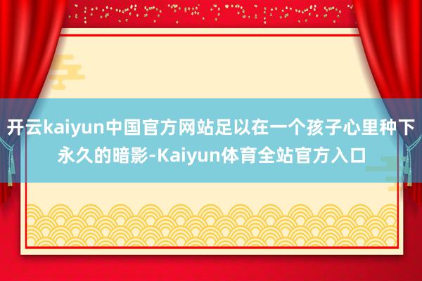 开云kaiyun中国官方网站足以在一个孩子心里种下永久的暗影-Kaiyun体育全站官方入口