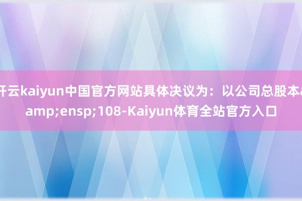 开云kaiyun中国官方网站具体决议为:以公司总股本 108-Kaiyun体育全站官方入口