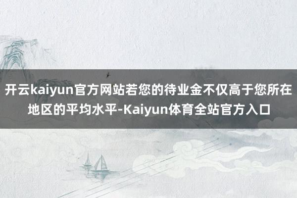 开云kaiyun官方网站若您的待业金不仅高于您所在地区的平均水平-Kaiyun体育全站官方入口