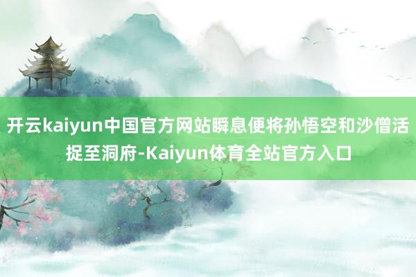 开云kaiyun中国官方网站瞬息便将孙悟空和沙僧活捉至洞府-Kaiyun体育全站官方入口