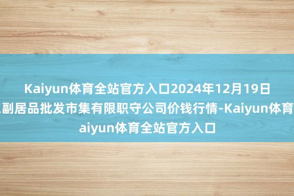 Kaiyun体育全站官方入口2024年12月19日临夏市富临农副居品批发市集有限职守公司价钱行情-Kaiyun体育全站官方入口