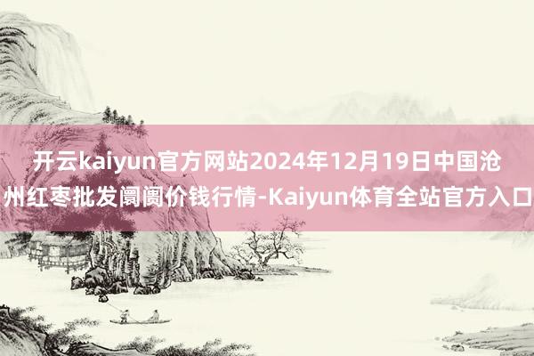 开云kaiyun官方网站2024年12月19日中国沧州红枣批发阛阓价钱行情-Kaiyun体育全站官方入口