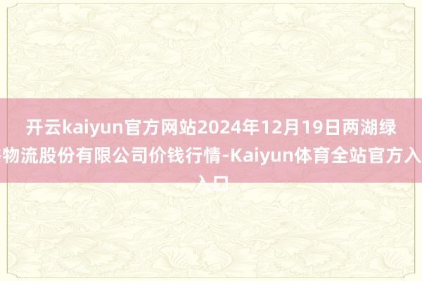 开云kaiyun官方网站2024年12月19日两湖绿谷物流股份有限公司价钱行情-Kaiyun体育全站官方入口