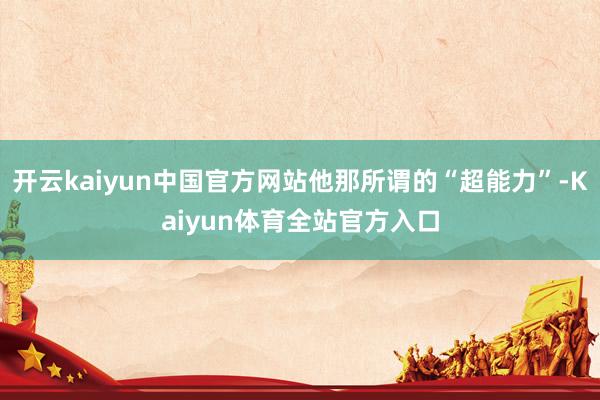 开云kaiyun中国官方网站他那所谓的“超能力”-Kaiyun体育全站官方入口