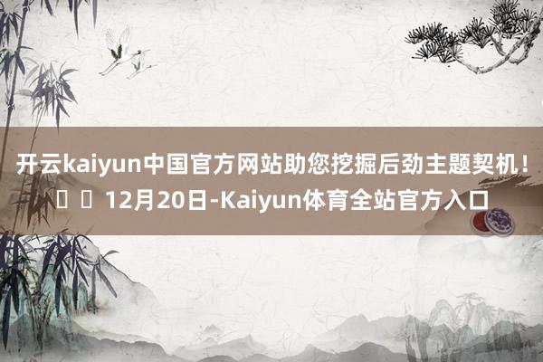 开云kaiyun中国官方网站助您挖掘后劲主题契机！		12月20日-Kaiyun体育全站官方入口