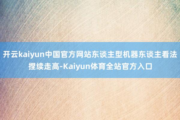 开云kaiyun中国官方网站东谈主型机器东谈主看法捏续走高-Kaiyun体育全站官方入口