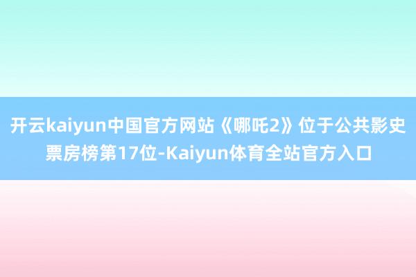 开云kaiyun中国官方网站《哪吒2》位于公共影史票房榜第17位-Kaiyun体育全站官方入口