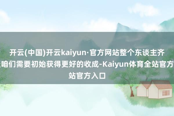 开云(中国)开云kaiyun·官方网站整个东谈主齐知谈咱们需要初始获得更好的收成-Kaiyun体育全站官方入口
