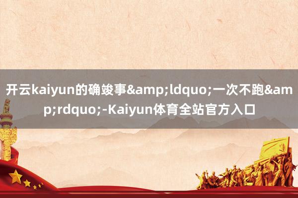 开云kaiyun的确竣事“一次不跑”-Kaiyun体育全站官方入口
