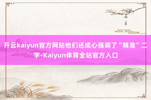 开云kaiyun官方网站他们还成心强调了“精准”二字-Kaiyun体育全站官方入口