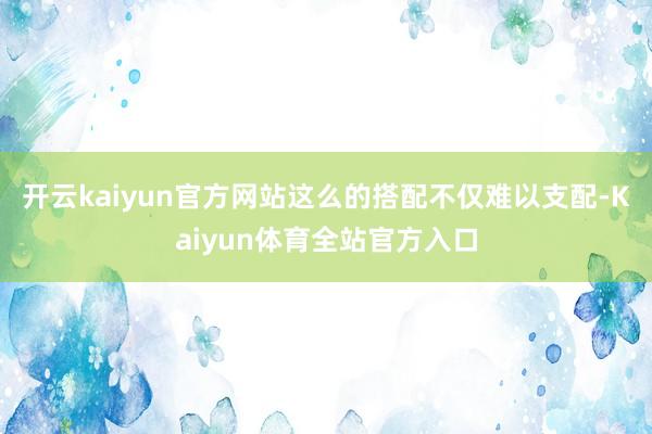 开云kaiyun官方网站这么的搭配不仅难以支配-Kaiyun体育全站官方入口