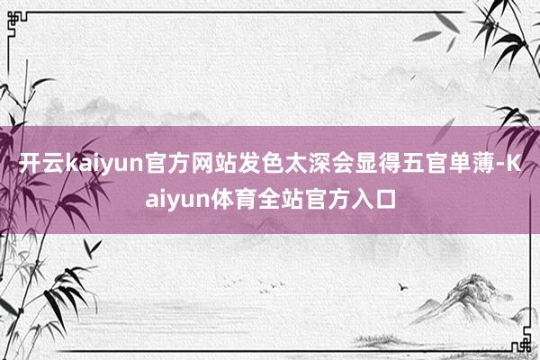 开云kaiyun官方网站发色太深会显得五官单薄-Kaiyun体育全站官方入口
