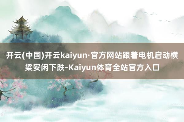 开云(中国)开云kaiyun·官方网站跟着电机启动横梁安闲下跌-Kaiyun体育全站官方入口