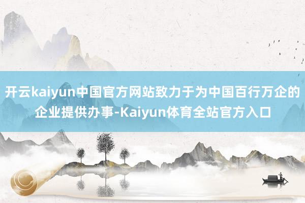 开云kaiyun中国官方网站致力于为中国百行万企的企业提供办事-Kaiyun体育全站官方入口
