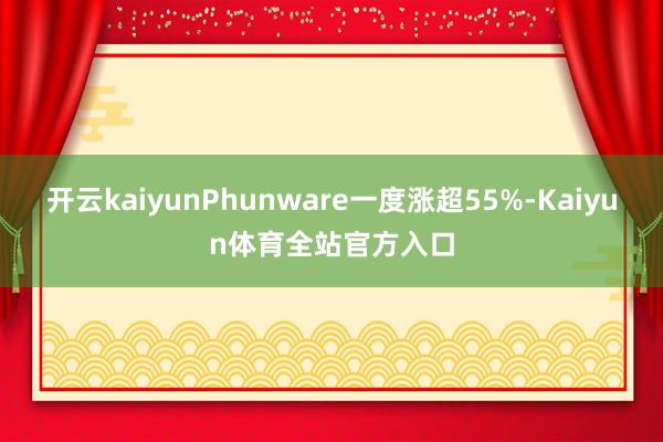 开云kaiyunPhunware一度涨超55%-Kaiyun体育全站官方入口