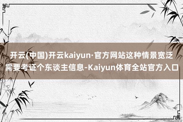 开云(中国)开云kaiyun·官方网站这种情景宽泛需要考证个东谈主信息-Kaiyun体育全站官方入口