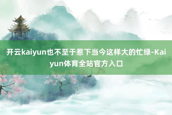 开云kaiyun也不至于惹下当今这样大的忙绿-Kaiyun体育全站官方入口