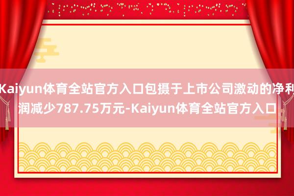Kaiyun体育全站官方入口包摄于上市公司激动的净利润减少787.75万元-Kaiyun体育全站官方入口