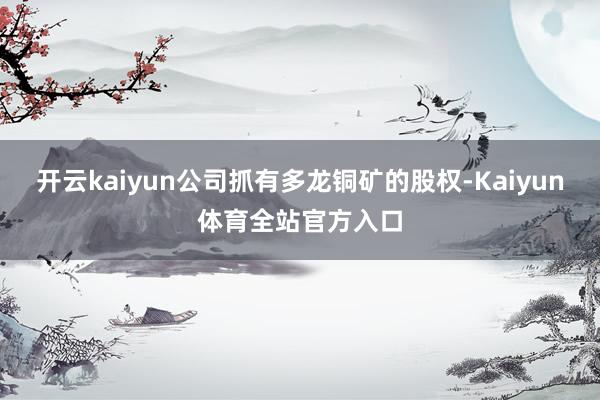 开云kaiyun公司抓有多龙铜矿的股权-Kaiyun体育全站官方入口