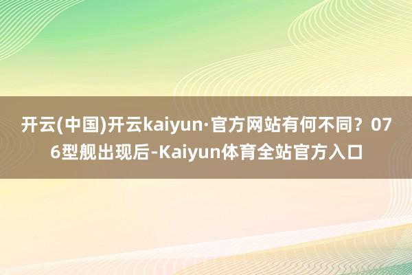 开云(中国)开云kaiyun·官方网站有何不同？076型舰出现后-Kaiyun体育全站官方入口