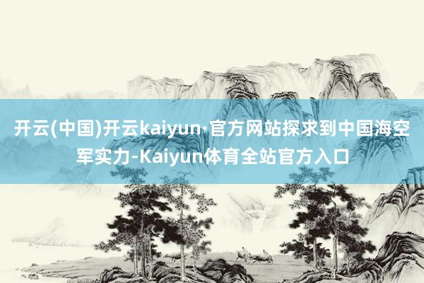 开云(中国)开云kaiyun·官方网站探求到中国海空军实力-Kaiyun体育全站官方入口