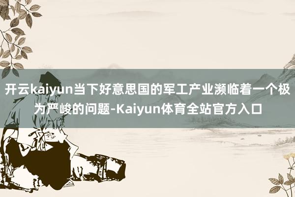 开云kaiyun当下好意思国的军工产业濒临着一个极为严峻的问题-Kaiyun体育全站官方入口