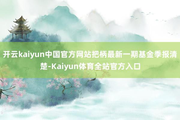 开云kaiyun中国官方网站把柄最新一期基金季报清楚-Kaiyun体育全站官方入口
