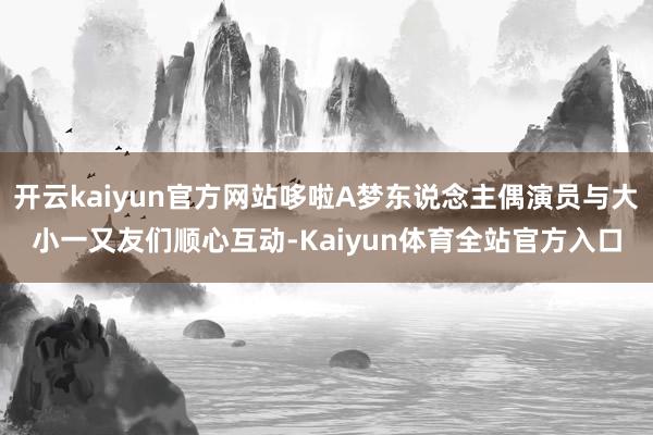 开云kaiyun官方网站哆啦A梦东说念主偶演员与大小一又友们顺心互动-Kaiyun体育全站官方入口