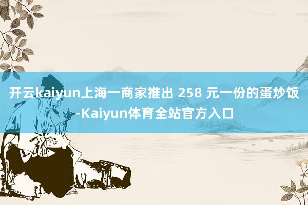 开云kaiyun上海一商家推出 258 元一份的蛋炒饭-Kaiyun体育全站官方入口