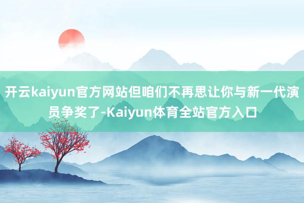 开云kaiyun官方网站但咱们不再思让你与新一代演员争奖了-Kaiyun体育全站官方入口