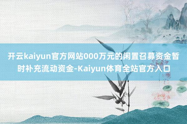 开云kaiyun官方网站000万元的闲置召募资金暂时补充流动资金-Kaiyun体育全站官方入口