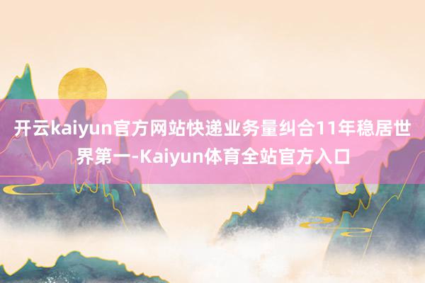 开云kaiyun官方网站快递业务量纠合11年稳居世界第一-Kaiyun体育全站官方入口
