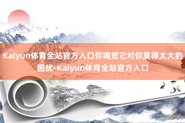 Kaiyun体育全站官方入口你嗅觉它对你莫得太大的困扰-Kaiyun体育全站官方入口