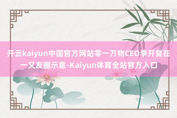开云kaiyun中国官方网站零一万物CEO李开复在一又友圈示意-Kaiyun体育全站官方入口