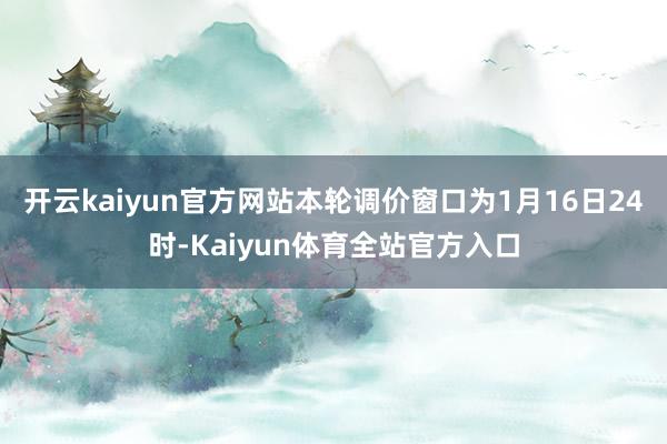 开云kaiyun官方网站本轮调价窗口为1月16日24时-Kaiyun体育全站官方入口