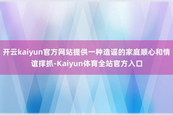 开云kaiyun官方网站提供一种造谣的家庭顺心和情谊撑抓-Kaiyun体育全站官方入口