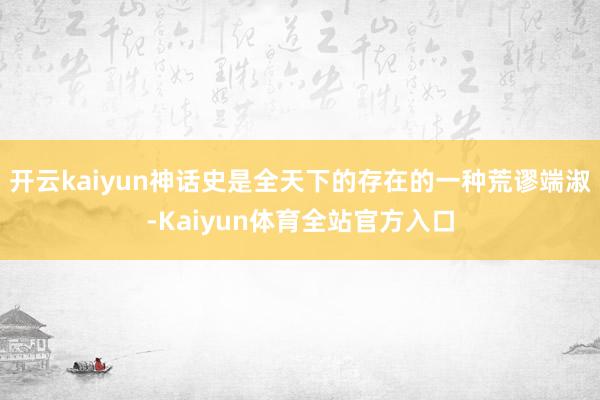开云kaiyun神话史是全天下的存在的一种荒谬端淑-Kaiyun体育全站官方入口