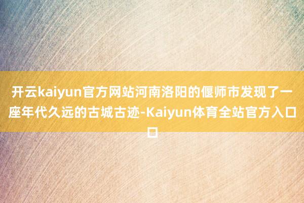 开云kaiyun官方网站河南洛阳的偃师市发现了一座年代久远的古城古迹-Kaiyun体育全站官方入口