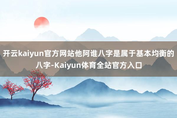 开云kaiyun官方网站他阿谁八字是属于基本均衡的八字-Kaiyun体育全站官方入口